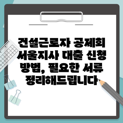 건설근로자 공제회 서울지사 대출 신청 방법, 필요한 서류 정리해드립니다